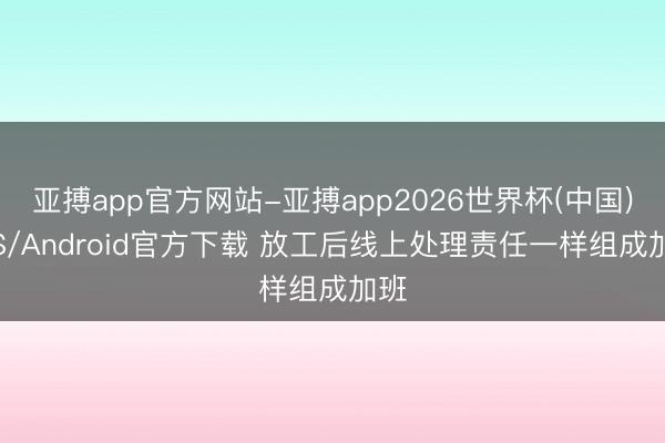 亚搏app官方网站-亚搏app2026世界杯(中国)IOS/Android官方下载 放工后线上处理责任一样组成加班