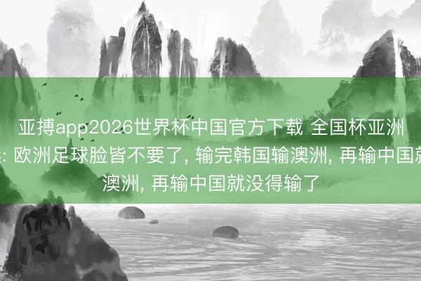 亚搏app2026世界杯中国官方下载 全国杯亚洲古迹! 球迷: 欧洲足球脸皆不要了， 输完韩国输澳洲， 再输中国就没得输了