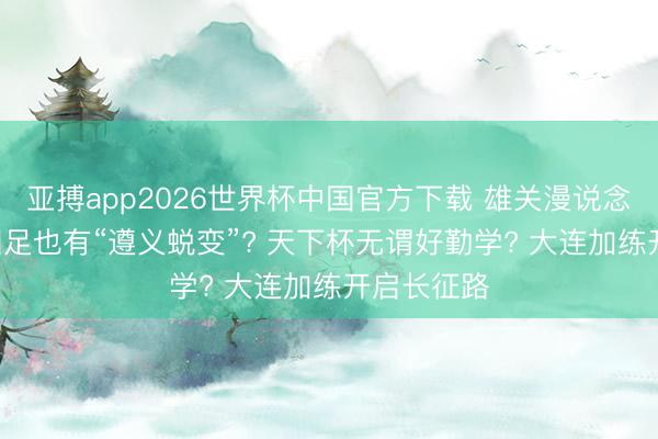 亚搏app2026世界杯中国官方下载 雄关漫说念真如铁! 国足也有“遵义蜕变”? 天下杯无谓好勤学? 大连加练开启长征路