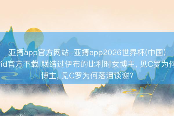 亚搏app官方网站-亚搏app2026世界杯(中国)IOS/Android官方下载 联结过伊布的比利时女博主， 见C罗为何落泪谈谢?