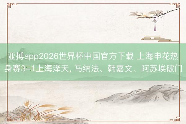 亚搏app2026世界杯中国官方下载 上海申花热身赛3-1上海泽天， 马纳法、韩嘉文、阿苏埃破门
