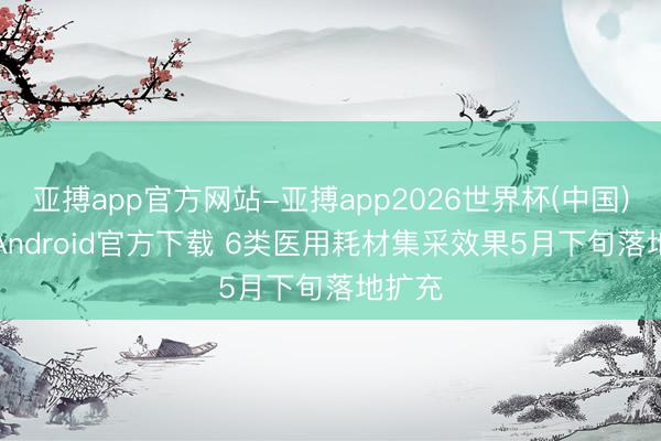 亚搏app官方网站-亚搏app2026世界杯(中国)IOS/Android官方下载 6类医用耗材集采效果5月下旬落地扩充