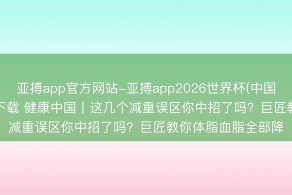 亚搏app官方网站-亚搏app2026世界杯(中国)IOS/Android官方下载 健康中国丨这几个减重误区你中招了吗?巨匠教你体脂血脂全部降