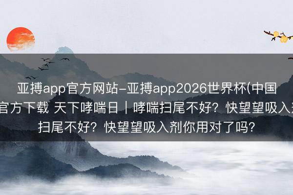 亚搏app官方网站-亚搏app2026世界杯(中国)IOS/Android官方下载 天下哮喘日｜哮喘扫尾不好？快望望吸入剂你用对了吗？