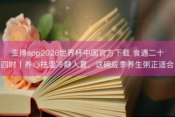 亚搏app2026世界杯中国官方下载 食遇二十四时｜养心祛湿冷静入夏，这碗应季养生粥正适合