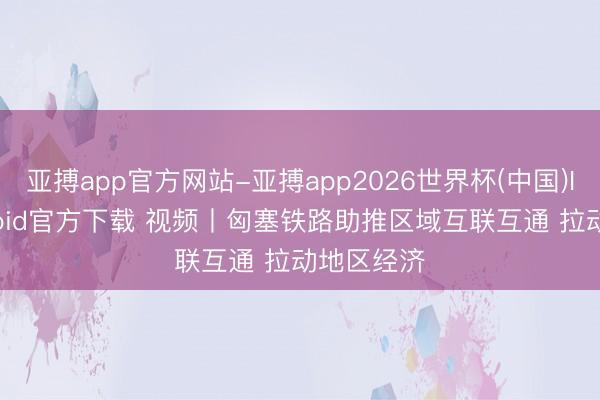 亚搏app官方网站-亚搏app2026世界杯(中国)IOS/Android官方下载 视频丨匈塞铁路助推区域互联互通 拉动地区经济