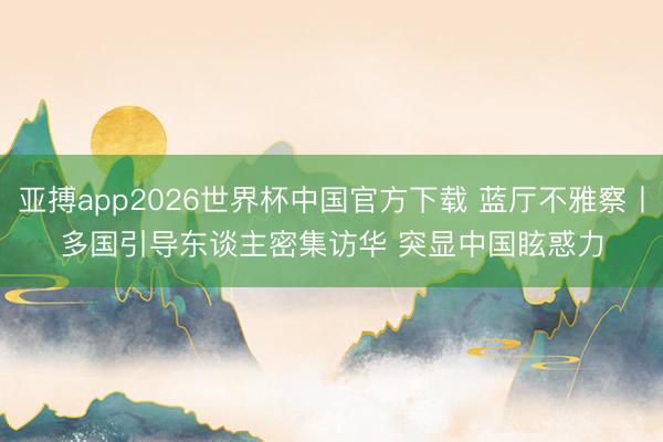 亚搏app2026世界杯中国官方下载 蓝厅不雅察丨多国引导东谈主密集访华 突显中国眩惑力