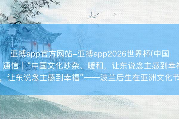 亚搏app官方网站-亚搏app2026世界杯(中国)IOS/Android官方下载 通信|“中国文化吵杂、暖和,让东说念主感到幸福”——波兰后生在亚洲文化节上走近中国