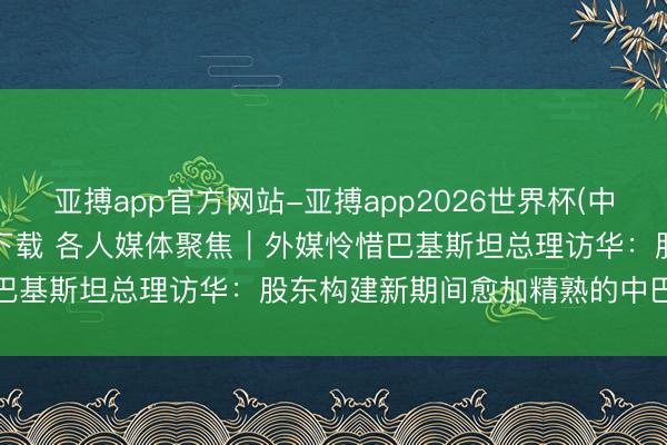 亚搏app官方网站-亚搏app2026世界杯(中国)IOS/Android官方下载 各人媒体聚焦｜外媒怜惜巴基斯坦总理访华：股东构建新期间愈加精熟的中巴红运共同体