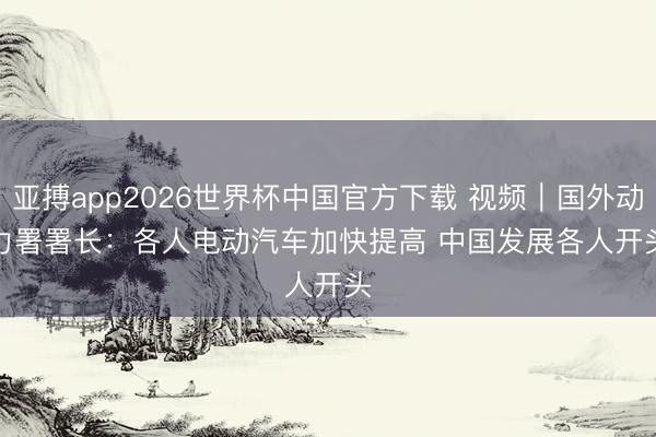 亚搏app2026世界杯中国官方下载 视频｜国外动力署署长：各人电动汽车加快提高 中国发展各人开头