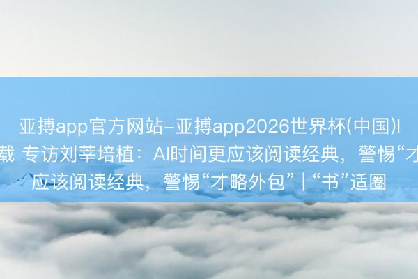 亚搏app官方网站-亚搏app2026世界杯(中国)IOS/Android官方下载 专访刘莘培植:AI时间更应该阅读经典,警惕“才略外包” | “书”适圈