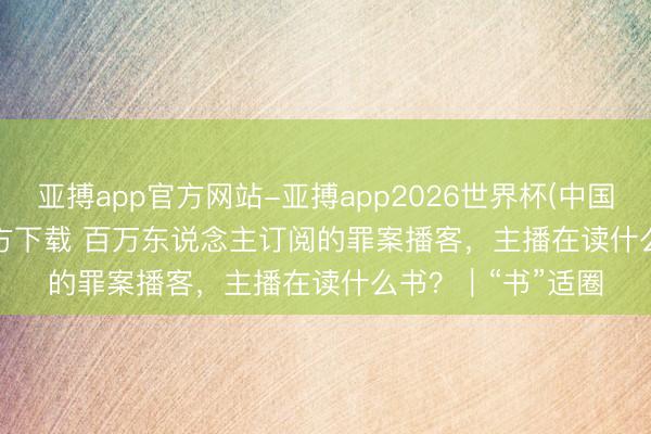 亚搏app官方网站-亚搏app2026世界杯(中国)IOS/Android官方下载 百万东说念主订阅的罪案播客，主播在读什么书？｜“书”适圈