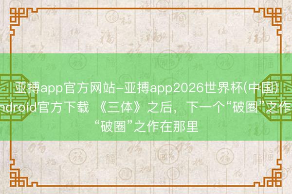 亚搏app官方网站-亚搏app2026世界杯(中国)IOS/Android官方下载 《三体》之后，下一个“破圈”之作在那里
