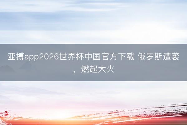 亚搏app2026世界杯中国官方下载 俄罗斯遭袭，燃起大火