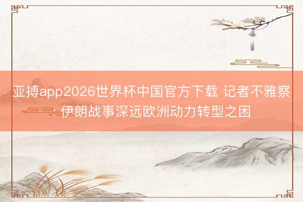 亚搏app2026世界杯中国官方下载 记者不雅察: 伊朗战事深远欧洲动力转型之困