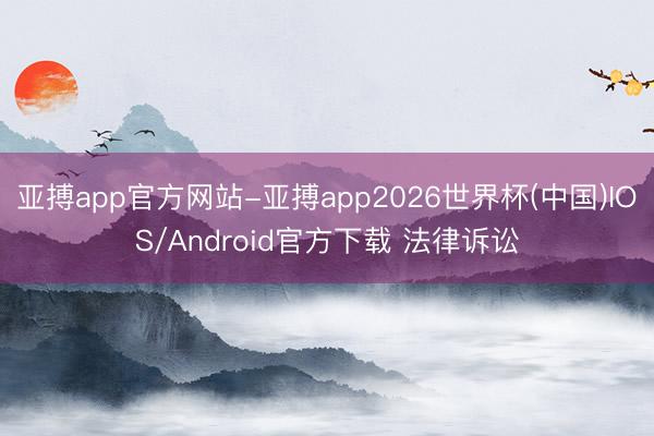 亚搏app官方网站-亚搏app2026世界杯(中国)IOS/Android官方下载 法律诉讼