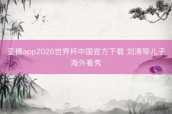亚搏app2026世界杯中国官方下载 刘涛带儿子海外看秀