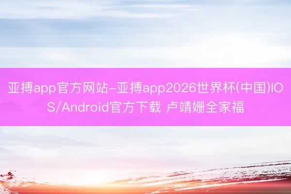 亚搏app官方网站-亚搏app2026世界杯(中国)IOS/Android官方下载 卢靖姗全家福
