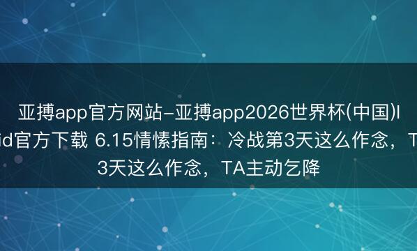 亚搏app官方网站-亚搏app2026世界杯(中国)IOS/Android官方下载 6.15情愫指南：冷战第3天这么作念，TA主动乞降