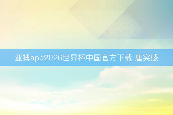 亚搏app2026世界杯中国官方下载 唐突感