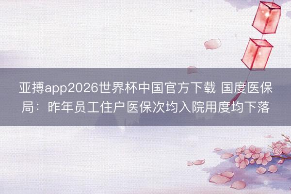 亚搏app2026世界杯中国官方下载 国度医保局：昨年员工住户医保次均入院用度均下落