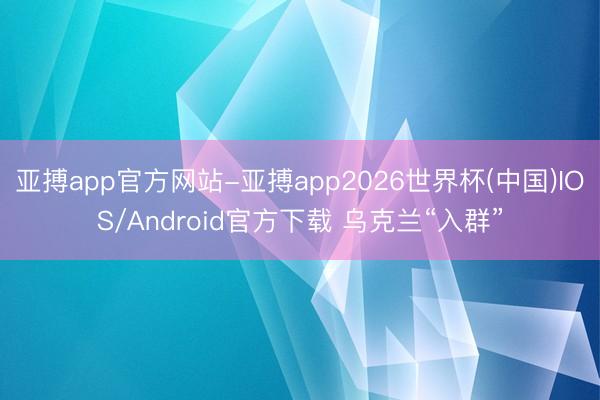 亚搏app官方网站-亚搏app2026世界杯(中国)IOS/Android官方下载 乌克兰“入群”