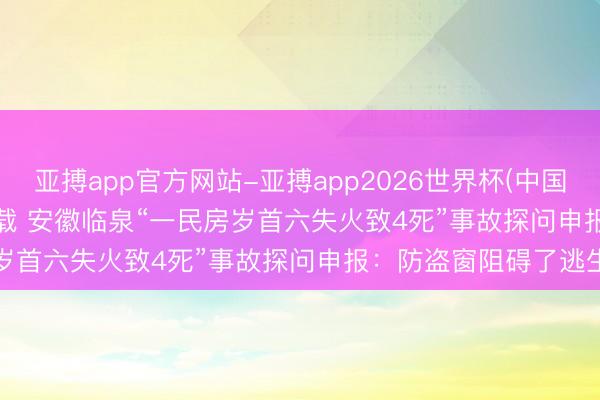 亚搏app官方网站-亚搏app2026世界杯(中国)IOS/Android官方下载 安徽临泉“一民房岁首六失火致4死”事故探问申报：防盗窗阻碍了逃生