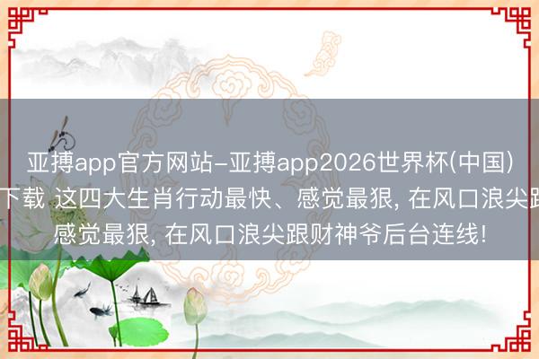 亚搏app官方网站-亚搏app2026世界杯(中国)IOS/Android官方下载 这四大生肖行动最快、感觉最狠， 在风口浪尖跟财神爷后台连线!