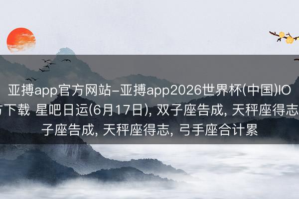亚搏app官方网站-亚搏app2026世界杯(中国)IOS/Android官方下载 星吧日运(6月17日)， 双子座告成， 天秤座得志， 弓手座合计累