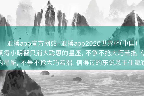 亚搏app官方网站-亚搏app2026世界杯(中国)IOS/Android官方下载 莫得小明智只消大聪惠的星座， 不争不抢大巧若拙， 信得过的东说念主生赢家