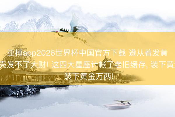 亚搏app2026世界杯中国官方下载 遵从着发黄的手机壳发不了大财! 这四大星座计帐了老旧缓存， 装下黄金万两!