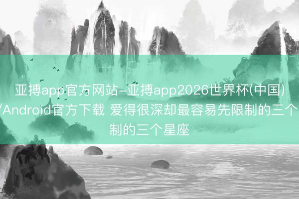 亚搏app官方网站-亚搏app2026世界杯(中国)IOS/Android官方下载 爱得很深却最容易先限制的三个星座