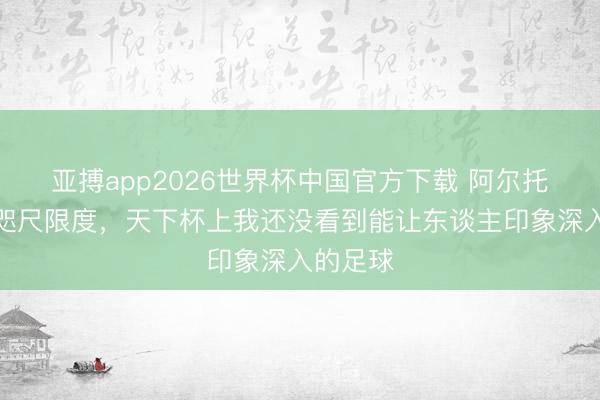 亚搏app2026世界杯中国官方下载 阿尔托贝利：咫尺限度，天下杯上我还没看到能让东谈主印象深入的足球