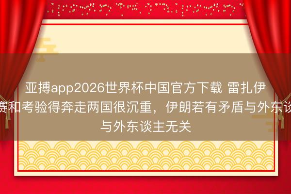 亚搏app2026世界杯中国官方下载 雷扎伊扬：比赛和考验得奔走两国很沉重，伊朗若有矛盾与外东谈主无关
