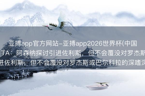 亚搏app官方网站-亚搏app2026世界杯(中国)IOS/Android官方下载 TA：阿森纳探讨引进佐利斯，但不会覆没对罗杰斯或巴尔科拉的深嗜深嗜
