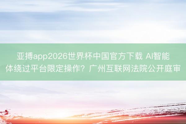 亚搏app2026世界杯中国官方下载 AI智能体绕过平台限定操作？广州互联网法院公开庭审