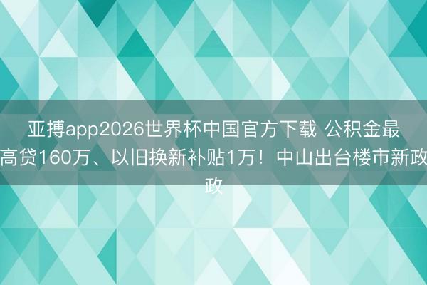 亚搏app2026世界杯中国官方下载 公积金最高贷160万、以旧换新补贴1万！中山出台楼市新政