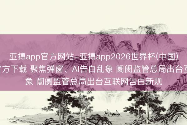 亚搏app官方网站-亚搏app2026世界杯(中国)IOS/Android官方下载 聚焦弹窗、AI告白乱象 阛阓监管总局出台互联网告白新规