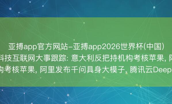 亚搏app官方网站-亚搏app2026世界杯(中国)IOS/Android官方下载 科技互联网大事跟踪: 意大利反把持机构考核苹果， 阿里发布千问具身大模子， 腾讯云DeepSeek-V3.2将下线