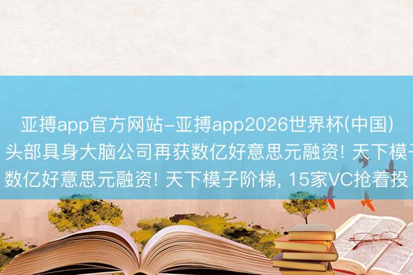 亚搏app官方网站-亚搏app2026世界杯(中国)IOS/Android官方下载 头部具身大脑公司再获数亿好意思元融资! 天下模子阶梯， 15家VC抢着投