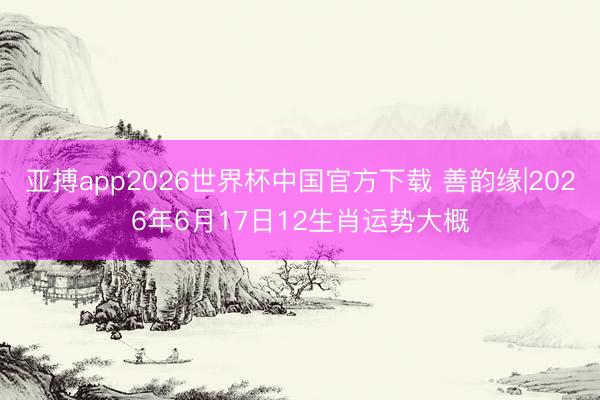 亚搏app2026世界杯中国官方下载 善韵缘|2026年6月17日12生肖运势大概
