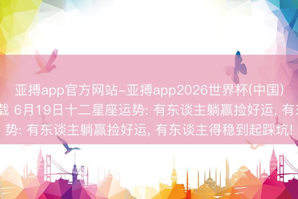 亚搏app官方网站-亚搏app2026世界杯(中国)IOS/Android官方下载 6月19日十二星座运势: 有东谈主躺赢捡好运， 有东谈主得稳到起踩坑!