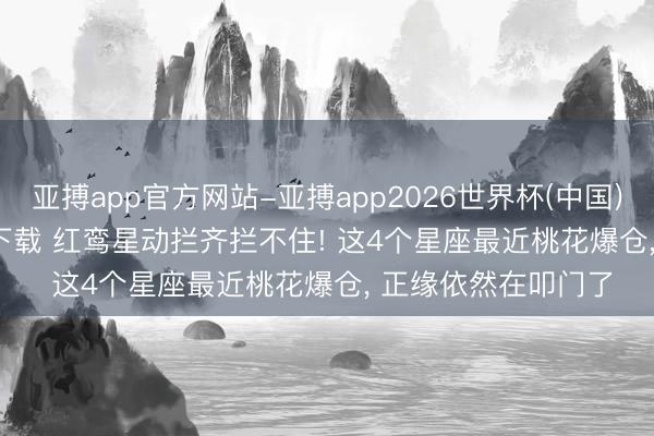 亚搏app官方网站-亚搏app2026世界杯(中国)IOS/Android官方下载 红鸾星动拦齐拦不住! 这4个星座最近桃花爆仓， 正缘依然在叩门了