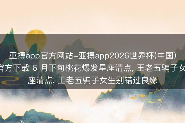 亚搏app官方网站-亚搏app2026世界杯(中国)IOS/Android官方下载 6 月下旬桃花爆发星座清点， 王老五骗子女生别错过良缘