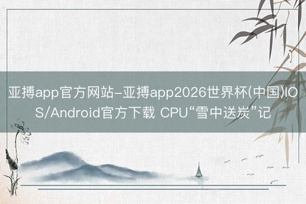 亚搏app官方网站-亚搏app2026世界杯(中国)IOS/Android官方下载 CPU“雪中送炭”记